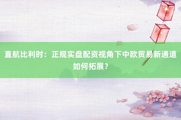 直航比利时：正规实盘配资视角下中欧贸易新通道如何拓展？