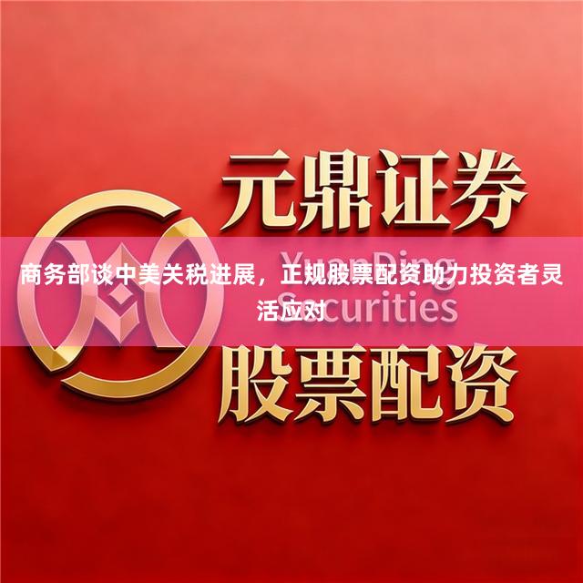商务部谈中美关税进展，正规股票配资助力投资者灵活应对