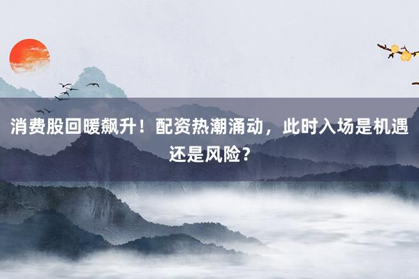 消费股回暖飙升！配资热潮涌动，此时入场是机遇还是风险？