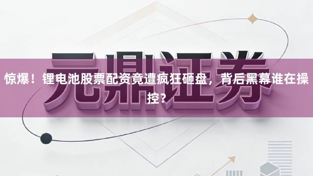 惊爆！锂电池股票配资竟遭疯狂砸盘，背后黑幕谁在操控？