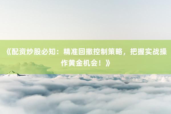 《配资炒股必知：精准回撤控制策略，把握实战操作黄金机会！》