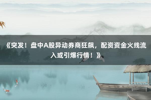 《突发！盘中A股异动券商狂飙，配资资金火线流入或引爆行情！》