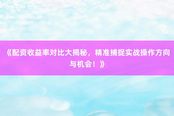 《配资收益率对比大揭秘，精准捕捉实战操作方向与机会！》