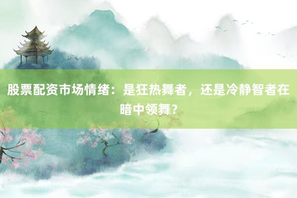 股票配资市场情绪：是狂热舞者，还是冷静智者在暗中领舞？