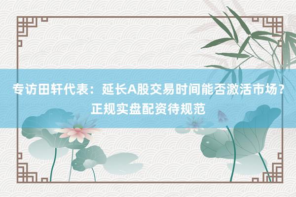 专访田轩代表：延长A股交易时间能否激活市场？正规实盘配资待规范