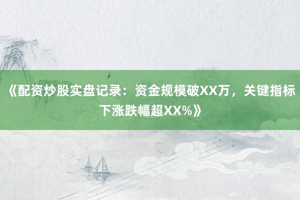 《配资炒股实盘记录：资金规模破XX万，关键指标下涨跌幅超XX%》