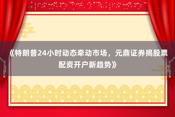《特朗普24小时动态牵动市场，元鼎证券揭股票配资开户新趋势》
