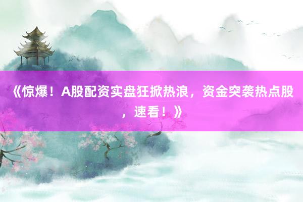 《惊爆！A股配资实盘狂掀热浪，资金突袭热点股，速看！》