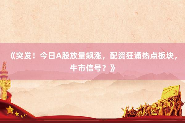 《突发！今日A股放量飙涨，配资狂涌热点板块，牛市信号？》