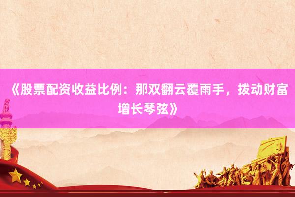 《股票配资收益比例：那双翻云覆雨手，拨动财富增长琴弦》