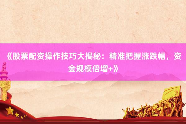 《股票配资操作技巧大揭秘：精准把握涨跌幅，资金规模倍增+》