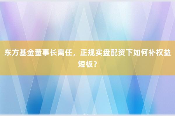 东方基金董事长离任，正规实盘配资下如何补权益短板？