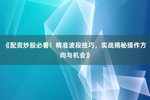 《配资炒股必看！精准波段技巧，实战揭秘操作方向与机会》