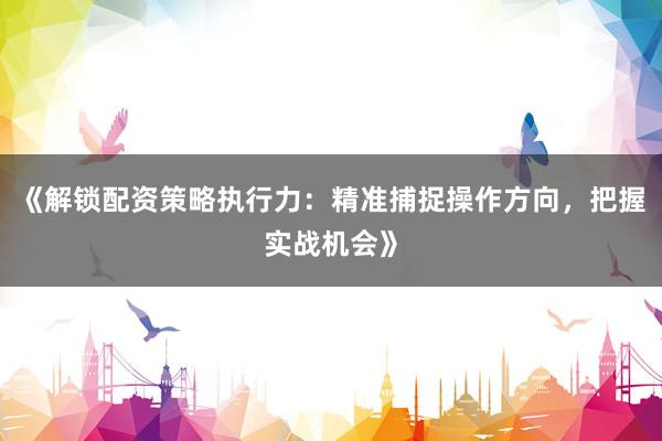 《解锁配资策略执行力:精准捕捉操作方向,把握实战机会》