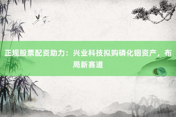 正规股票配资助力：兴业科技拟购磷化铟资产，布局新赛道