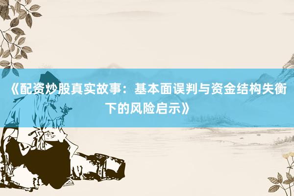 《配资炒股真实故事：基本面误判与资金结构失衡下的风险启示》