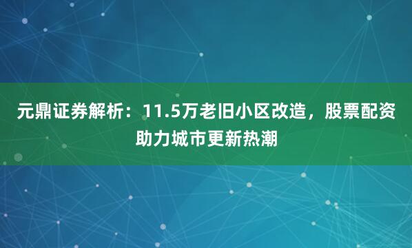 元鼎证券解析：11.5万老旧小区改造，股票配资助力城市更新热潮