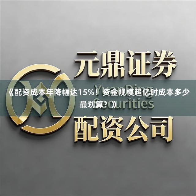 《配资成本年降幅达15%！资金规模超亿时成本多少最划算？》