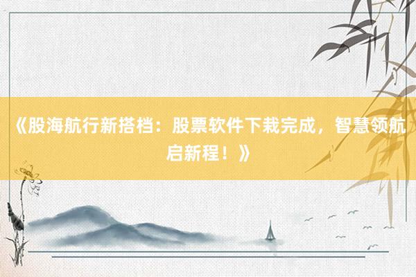 《股海航行新搭档：股票软件下栽完成，智慧领航启新程！》