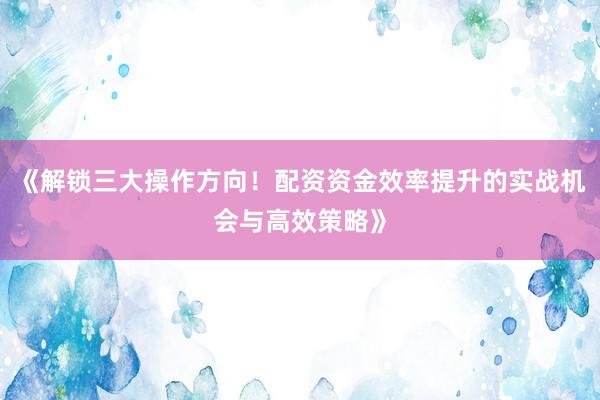 《解锁三大操作方向!配资资金效率提升的实战机会与高效策略》