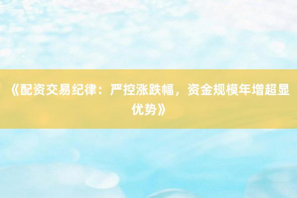 《配资交易纪律：严控涨跌幅，资金规模年增超显优势》