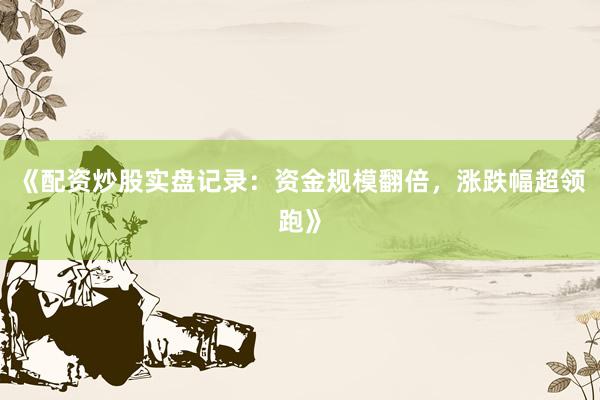 《配资炒股实盘记录：资金规模翻倍，涨跌幅超领跑》
