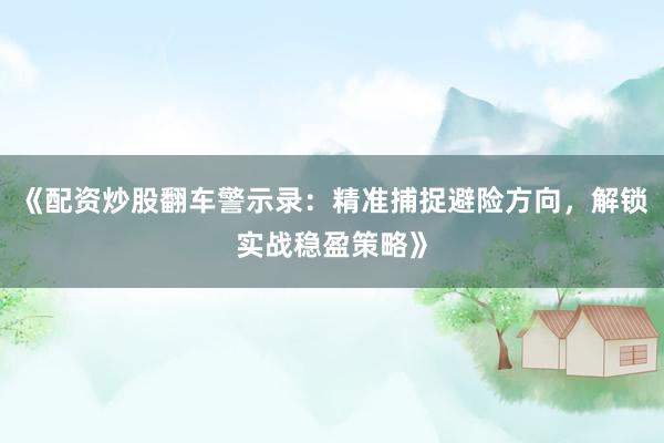 《配资炒股翻车警示录：精准捕捉避险方向，解锁实战稳盈策略》