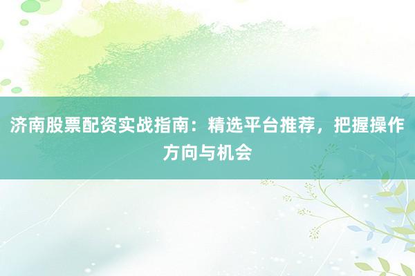 济南股票配资实战指南：精选平台推荐，把握操作方向与机会