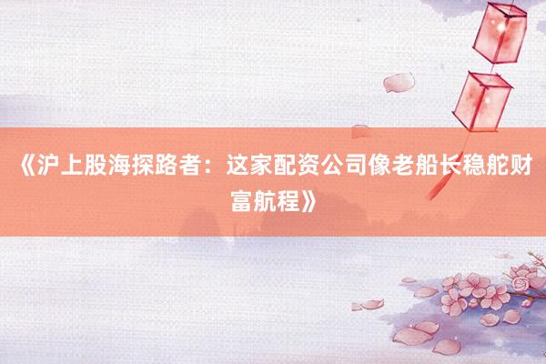 《沪上股海探路者：这家配资公司像老船长稳舵财富航程》