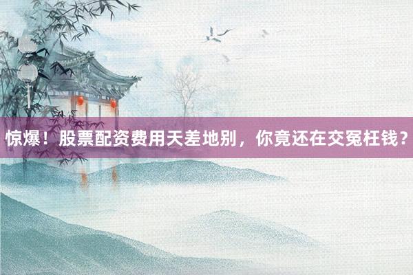 惊爆！股票配资费用天差地别，你竟还在交冤枉钱？