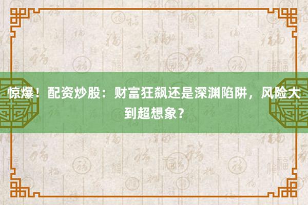 惊爆！配资炒股：财富狂飙还是深渊陷阱，风险大到超想象？