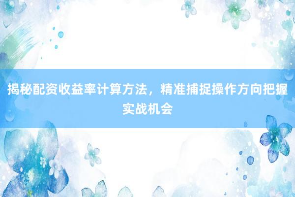 揭秘配资收益率计算方法，精准捕捉操作方向把握实战机会