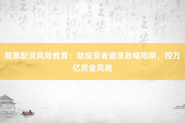 股票配资风险教育：助投资者避涨跌幅陷阱，控万亿资金风险