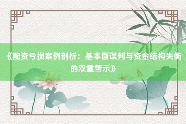 《配资亏损案例剖析：基本面误判与资金结构失衡的双重警示》