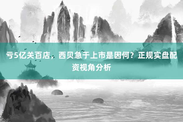 亏5亿关百店，西贝急于上市是因何？正规实盘配资视角分析