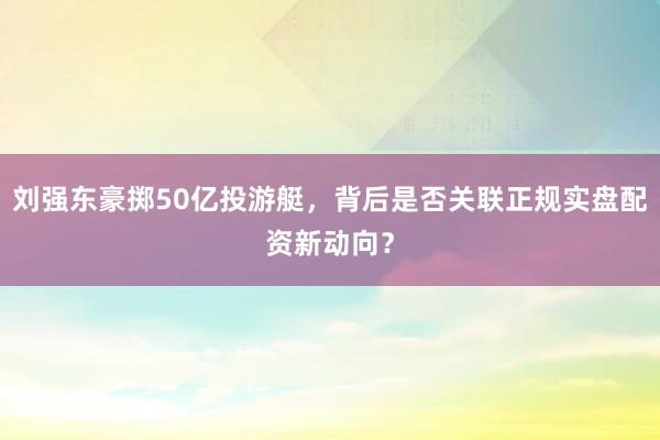 刘强东豪掷50亿投游艇，背后是否关联正规实盘配资新动向？