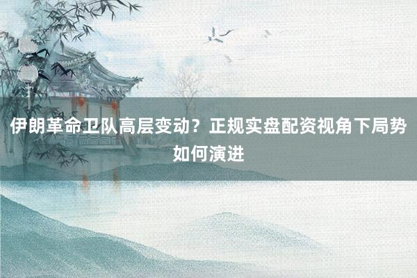 伊朗革命卫队高层变动？正规实盘配资视角下局势如何演进
