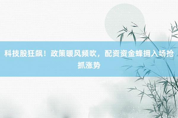 科技股狂飙！政策暖风频吹，配资资金蜂拥入场抢抓涨势