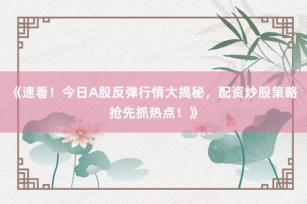《速看！今日A股反弹行情大揭秘，配资炒股策略抢先抓热点！》