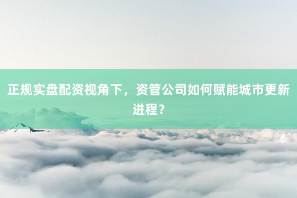 正规实盘配资视角下，资管公司如何赋能城市更新进程？