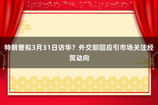 特朗普拟3月31日访华？外交部回应引市场关注经贸动向