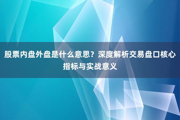 股票内盘外盘是什么意思？深度解析交易盘口核心指标与实战意义