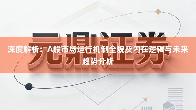 深度解析：A股市场运行机制全貌及内在逻辑与未来趋势分析