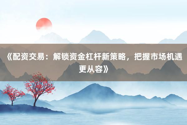《配资交易：解锁资金杠杆新策略，把握市场机遇更从容》