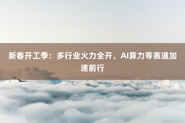 新春开工季:多行业火力全开,AI算力等赛道加速前行