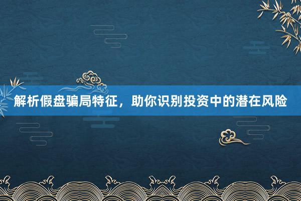 解析假盘骗局特征，助你识别投资中的潜在风险