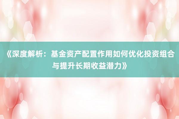 《深度解析：基金资产配置作用如何优化投资组合与提升长期收益潜力》