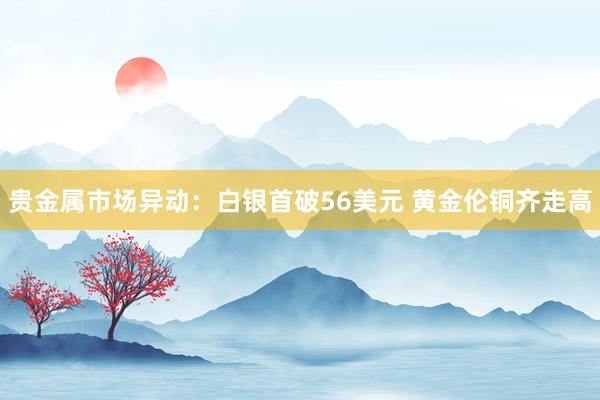 贵金属市场异动：白银首破56美元 黄金伦铜齐走高