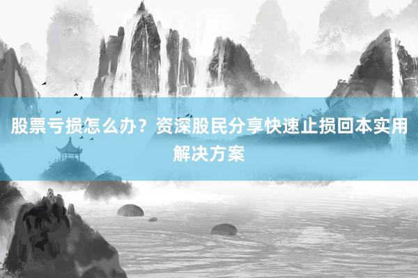 股票亏损怎么办？资深股民分享快速止损回本实用解决方案