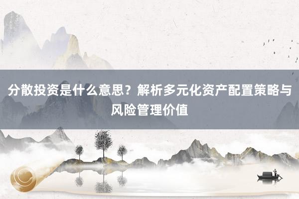 分散投资是什么意思？解析多元化资产配置策略与风险管理价值